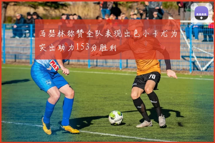 马瑟林称赞全队表现出色小卡尤为突出助力153分胜利