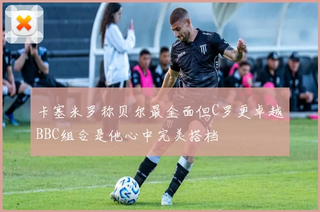 卡塞米罗称贝尔最全面但C罗更卓越BBC组合是他心中完美搭档