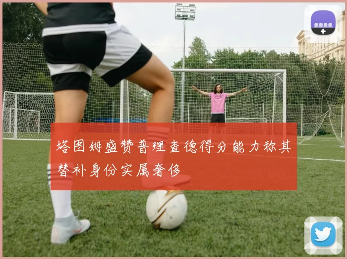 塔图姆盛赞普理查德得分能力称其替补身份实属奢侈