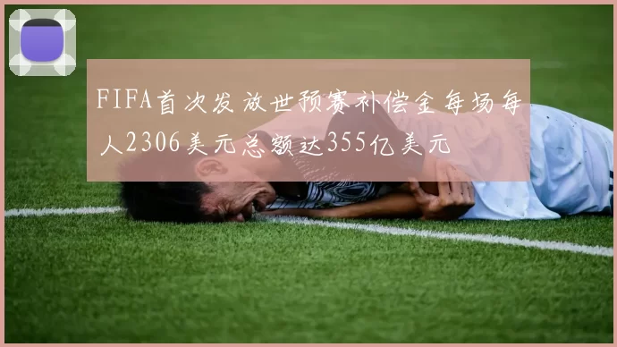 FIFA首次发放世预赛补偿金每场每人2306美元总额达355亿美元