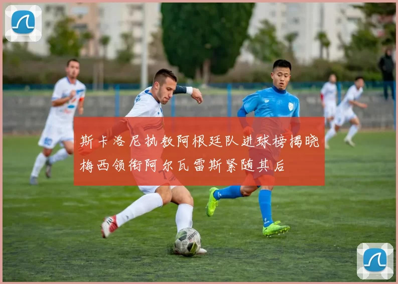 斯卡洛尼执教阿根廷队进球榜揭晓梅西领衔阿尔瓦雷斯紧随其后