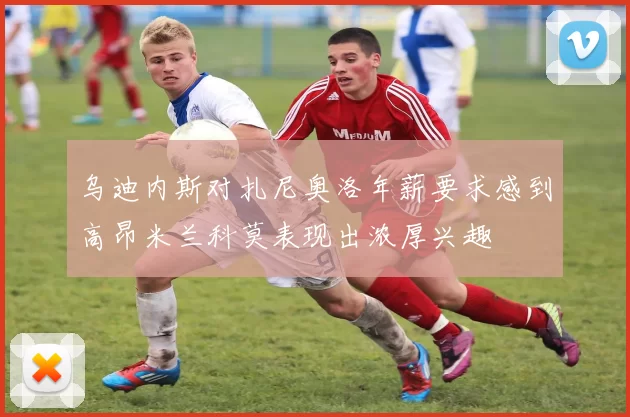 乌迪内斯对扎尼奥洛年薪要求感到高昂米兰科莫表现出浓厚兴趣