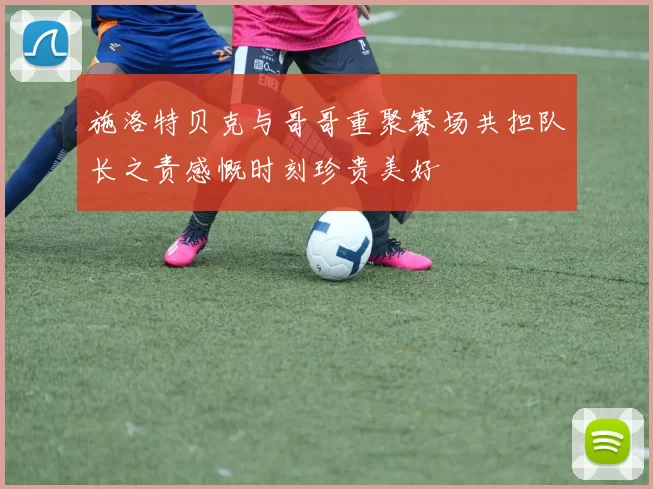 施洛特贝克与哥哥重聚赛场共担队长之责感慨时刻珍贵美好