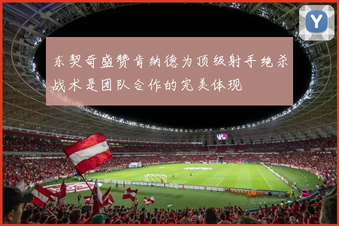 东契奇盛赞肯纳德为顶级射手绝杀战术是团队合作的完美体现