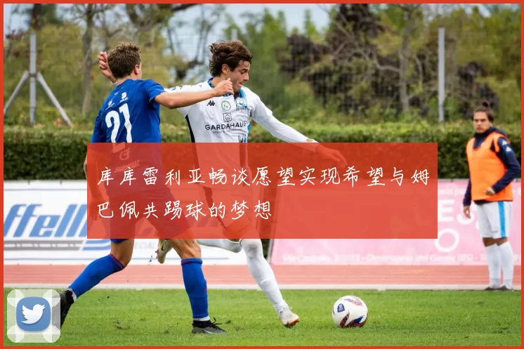 库库雷利亚畅谈愿望实现希望与姆巴佩共踢球的梦想