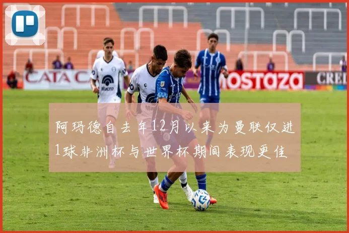阿玛德自去年12月以来为曼联仅进1球非洲杯与世界杯期间表现更佳
