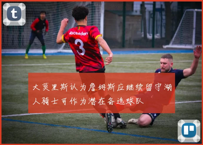 大莫里斯认为詹姆斯应继续留守湖人骑士可作为潜在备选球队