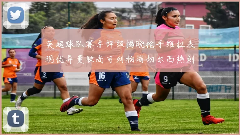 英超球队赛季评级揭晓枪手维拉表现优异曼联尚可利物浦切尔西热刺需努力