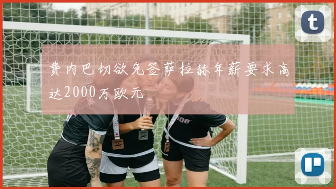 费内巴切欲免签萨拉赫年薪要求高达2000万欧元