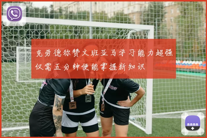 克劳德称赞文班亚马学习能力超强仅需五分钟便能掌握新知识
