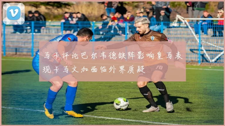 马卡评论巴尔韦德缺阵影响皇马表现卡马文加面临外界质疑