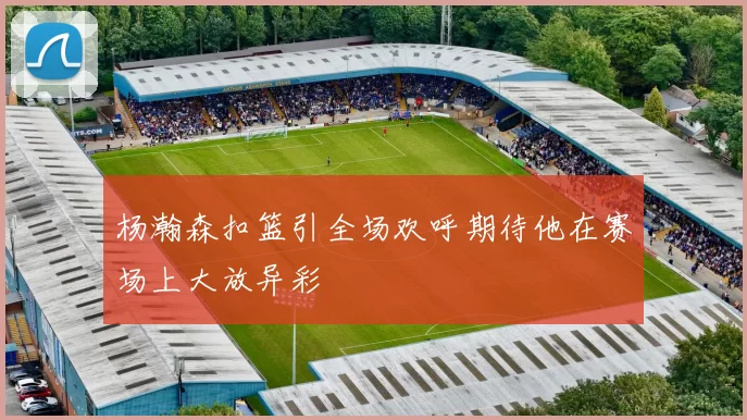 杨瀚森扣篮引全场欢呼期待他在赛场上大放异彩