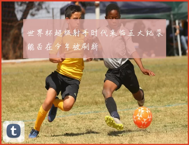 世界杯超级射手时代来临五大纪录能否在今年被刷新