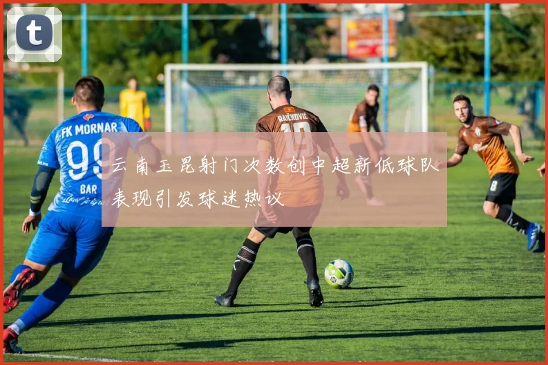 云南玉昆射门次数创中超新低球队表现引发球迷热议
