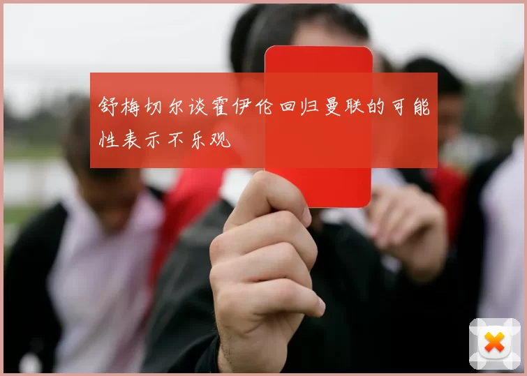 舒梅切尔谈霍伊伦回归曼联的可能性表示不乐观