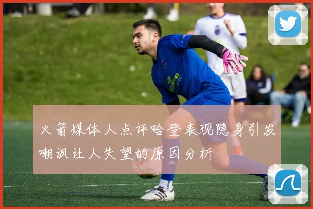 火箭媒体人点评哈登表现隐身引发嘲讽让人失望的原因分析
