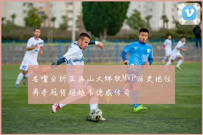 名嘴分析亚历山大蝉联MVP历史地位再夺冠将超越韦德成传奇