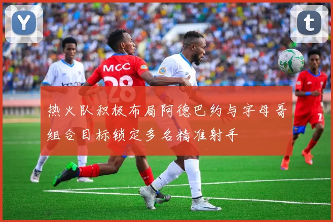 热火队积极布局阿德巴约与字母哥组合目标锁定多名精准射手