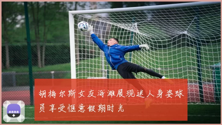胡梅尔斯女友海滩展现迷人身姿球员享受惬意假期时光