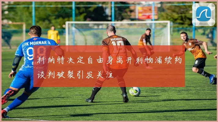 科纳特决定自由身离开利物浦续约谈判破裂引发关注