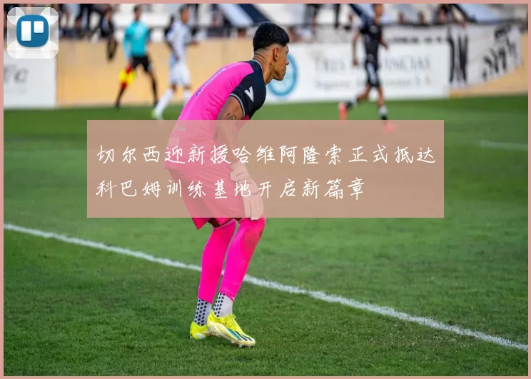 切尔西迎新援哈维阿隆索正式抵达科巴姆训练基地开启新篇章